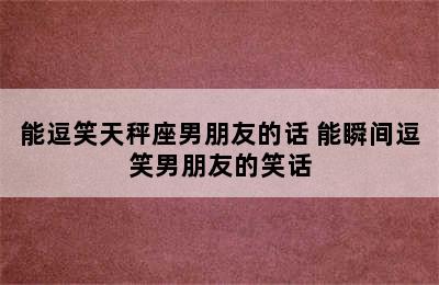 能逗笑天秤座男朋友的话 能瞬间逗笑男朋友的笑话